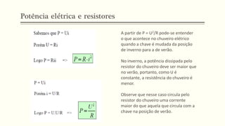A partir de P = U2/R pode-se entender
o que acontece no chuveiro elétrico
quando a chave é mudada da posição
de inverno para a de verão.
No inverno, a potência dissipada pelo
resistor do chuveiro deve ser maior que
no verão, portanto, como U é
constante, a resistência do chuveiro é
menor.
Observe que nesse caso circula pelo
resistor do chuveiro uma corrente
maior do que aquela que circula com a
chave na posição de verão.
Potência elétrica e resistores
 