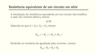 Resistência equivalente de um circuito em série
A introdução da resistência equivalente em um circuito não modifica
o valor da corrente elétrica, temos:
U=Ri
Sabendo-se que U = U1+ U2 + U3, temos:
Req .i = R1 .i + R2 .i+ R3 .i
Dividindo os membros da igualdade pela corrente i, temos:
Req = R1 + R2 + R3
 