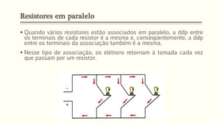 Resistores em paralelo
▪ Quando vários resistores estão associados em paralelo, a ddp entre
os terminais de cada resistor é a mesma e, conseqüentemente, a ddp
entre os terminais da associação também é a mesma.
▪ Nesse tipo de associação, os elétrons retornam à tomada cada vez
que passam por um resistor.
 