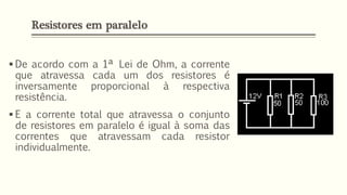 ▪ De acordo com a 1ª Lei de Ohm, a corrente
que atravessa cada um dos resistores é
inversamente proporcional à respectiva
resistência.
▪ E a corrente total que atravessa o conjunto
de resistores em paralelo é igual à soma das
correntes que atravessam cada resistor
individualmente.
Resistores em paralelo
 