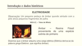 Introdução e dados históricos
Observação: Um pequeno pedaço de âmbar quando atritado com a
pele atraia pequenos fragmentos de palha
ELETRICIDADE
600 A.C. – Tales de Mileto
Âmbar – Resina Fóssil
proveniente de uma espécie
extinta de pinheiro
Dizemos que o âmbar adquiriu uma carga elétrica (Elétrica deriva-se da
palavra grega Elektron, que significa âmbar)
 