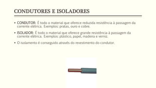 CONDUTORES E ISOLADORES
▪ CONDUTOR: É todo o material que oferece reduzida resistência à passagem da
corrente elétrica. Exemplos: pratas, ouro e cobre.
▪ ISOLADOR: É todo o material que oferece grande resistência à passagem da
corrente elétrica. Exemplos: plástico, papel, madeira e verniz.
▪ O isolamento é conseguido através do revestimento do condutor.
 