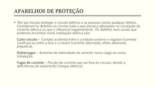 APARELHOS DE PROTEÇÃO
▪ Têm por função proteger o circuito elétrico e as pessoas contra qualquer defeito.
Consideram-se defeitos no circuito tudo o que provoca alterações na circulação da
corrente elétrica ou que a influencia negativamente. Os defeitos mais usuais que
podemos encontrar numa instalação elétrica são:
Curto-circuito – Contato acidental entre o condutor positivo e negativo (corrente
contínua) ou entre a fase e o neutro (corrente alternada): efeito altamente
prejudicial.
Sobrecargas – Aumento da intensidade da corrente numa carga ou numa
instalação.
Fugas de corrente – Porção de corrente que sai fora do circuito, devido a
deficiências de isolamento (choque elétrico).
 