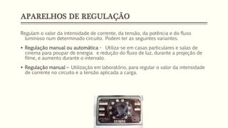 APARELHOS DE REGULAÇÃO
Regulam o valor da intensidade de corrente, da tensão, da potência e do fluxo
luminoso num determinado circuito. Podem ter as seguintes variantes.
▪ Regulação manual ou automática - Utiliza-se em casas particulares e salas de
cinema para poupar de energia e redução do fluxo de luz, durante a projeção de
filme, e aumento durante o intervalo.
▪ Regulação manual – Utilização em laboratório, para regular o valor da intensidade
de corrente no circuito e a tensão aplicada a carga.
 