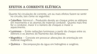 EFEITOS A CORRENTE ELÉTRICA
Quanto há circulação de corrente, um ou mais efeitos fazem-se sentir
no circuito, tais como os seguintes:
▪ Calorífero (térmico) – Produzido devido ao choque entre os elétrons
em movimento e os átomos do material condutor. Quanto mais fino
for o condutor, maior é o número de choques e maior o
aquecimento.
▪ Luminoso – Emite radiações luminosas a partir do choque entre os
elétrons e os átomos do filamento das lâmpadas;
▪ Magnético – Consiste em provocar alterações de orientação em
material magnético.
▪ Químico – Decomposição da água em hidrogênio e oxigênio.
 