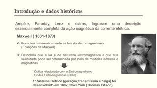 Ampère, Faraday, Lenz e outros, lograram uma descrição
essencialmente completa da ação magnética da corrente elétrica.
❖ Formulou matematicamente as leis do eletromagnetismo
(Equações de Maxwell)
❖ Descobriu que a luz é de natureza eletromagnética e que sua
velocidade pode ser determinada por meio de medidas elétricas e
magnéticas
Óptica relacionada com o Eletromagnetismo
Ondas Eletromagnéticas (rádio)
Maxwell ( 1831-1879)
1° Sistema Elétrico (geração, transmissão e carga) foi
desenvolvido em 1882, Nova York (Thomas Edison)
Introdução e dados históricos
 