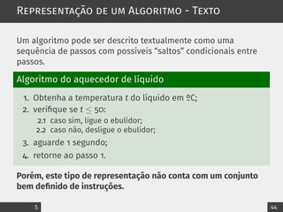 Representação de um Algoritmo - Texto
Um algoritmo pode ser descrito textualmente como uma
sequência de passos com possíveis “saltos” condicionais entre
passos.
Algoritmo do aquecedor de líquido
1. Obtenha a temperatura t do líquido em ºC;
2. verifique se t ≤ 50:
2.1 caso sim, ligue o ebulidor;
2.2 caso não, desligue o ebulidor;
3. aguarde 1 segundo;
4. retorne ao passo 1.
Porém, este tipo de representação não conta com um conjunto
bem definido de instruções.
5 44
 