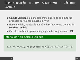Representação de um Algoritmo - Cálculo
Lambda
Cálculo Lambda é um modelo matemático de computação
proposto por Alonzo Church em 1932
Neste modelo, os algoritmos são descritos como cadeias de
Funções Lambda
Cálculo Lambda inspirou a linguagem de programação LISP
Fatorial de 5 em Cálculo Lambda
(λn.(λf.(λx.n(λg.(λa.(g(fga))))(λa.x))(λx.x))(λf.(λx.f(fx))))5
6 44
 