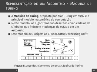 Representação de um Algoritmo - Máquina de
Turing
A Máquina de Turing, proposta por Alan Turing em 1936, é o
principal modelo matemático de computação
Neste modelo, os algoritmos são descritos como cadeias de
símbolos que induzem mudanças de estado em um
autômato
Este modelo deu origem às CPUs (Central Processing Unit)
Figura: Esboço dos elementos de uma Máquina de Turing
7 44
 