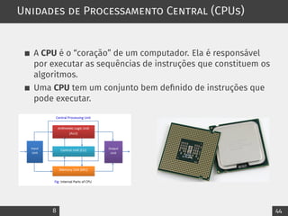 Unidades de Processamento Central (CPUs)
A CPU é o “coração” de um computador. Ela é responsável
por executar as sequências de instruções que constituem os
algoritmos.
Uma CPU tem um conjunto bem definido de instruções que
pode executar.
8 44
 
