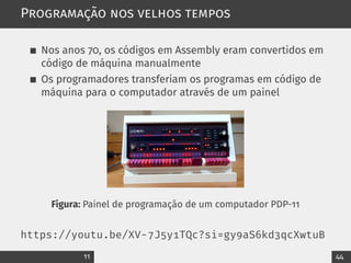Programação nos velhos tempos
Nos anos 70, os códigos em Assembly eram convertidos em
código de máquina manualmente
Os programadores transferiam os programas em código de
máquina para o computador através de um painel
Figura: Painel de programação de um computador PDP-11
https://youtu.be/XV-7J5y1TQc?si=gy9aS6kd3qcXwtuB
11 44
 