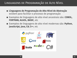 Linguagens de Programação de Alto Nível
Linguagens de Programação de Alto Nível de Abstração
existem para facilitar o processo de programação
Exemplos de linguagens de alto nível ancestrais são: COBOL,
FORTRAN, ALGOL, BASIC, etc
Exemplos de linguagens de alto nível modernas são: Python,
JavaScript, Java, C#, C++, etc
12 44
 