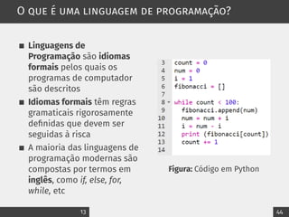 O que é uma linguagem de programação?
Linguagens de
Programação são idiomas
formais pelos quais os
programas de computador
são descritos
Idiomas formais têm regras
gramaticais rigorosamente
definidas que devem ser
seguidas à risca
A maioria das linguagens de
programação modernas são
compostas por termos em
inglês, como if, else, for,
while, etc
Figura: Código em Python
13 44
 