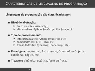 Características de linguagens de programação
Linguagens de programação são classificadas por:
Nível de abstração:
▶ baixo nível (ex: Assembly),
▶ alto nível (ex: Python, JavaScript, C++, Java, etc).
Tipo de processamento:
▶ interpretadas (ex: Python, JavaScript, etc),
▶ compiladas (ex: C, C++, Java, etc),
▶ transpiladas (ex: TypeScript, CoffeScript, etc).
Paradigma: Imperativo, Estruturado, Orientado a Objetos,
Funcional, Lógico, etc.
Tipagem: dinâmica, estática, forte ou fraca.
14 44
 