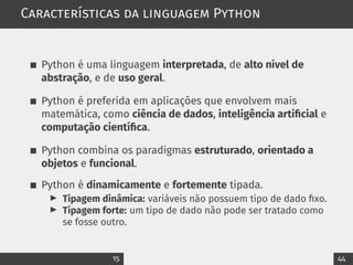 Características da linguagem Python
Python é uma linguagem interpretada, de alto nível de
abstração, e de uso geral.
Python é preferida em aplicações que envolvem mais
matemática, como ciência de dados, inteligência artificial e
computação científica.
Python combina os paradigmas estruturado, orientado a
objetos e funcional.
Python é dinamicamente e fortemente tipada.
▶ Tipagem dinâmica: variáveis não possuem tipo de dado fixo.
▶ Tipagem forte: um tipo de dado não pode ser tratado como
se fosse outro.
15 44
 