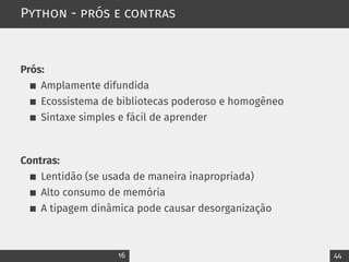 Python - prós e contras
Prós:
Amplamente difundida
Ecossistema de bibliotecas poderoso e homogêneo
Sintaxe simples e fácil de aprender
Contras:
Lentidão (se usada de maneira inapropriada)
Alto consumo de memória
A tipagem dinâmica pode causar desorganização
16 44
 