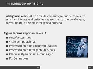 Inteligência Artificial
Inteligência Artificial é a área da computação que se concentra
em criar sistemas e algoritmos capazes de realizar tarefas que,
normalmente, exigiriam inteligência humana.
Alguns tópicos importantes em IA:
Machine Learning
Visão Computacional
Processamento de Linguagem Natural
Processamento Inteligente de Sinais
Pesquisa Operacional e Otimização
IAs Generativas
19 44
 