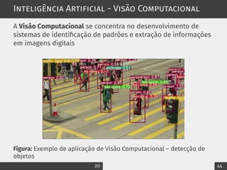 Inteligência Artificial - Visão Computacional
A Visão Computacional se concentra no desenvolvimento de
sistemas de identificação de padrões e extração de informações
em imagens digitais
Figura: Exemplo de aplicação de Visão Computacional – detecção de
objetos
20 44
 