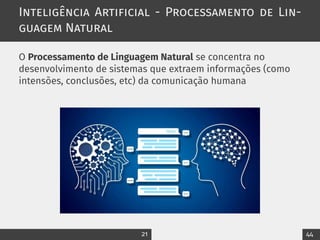 Inteligência Artificial - Processamento de Lin-
guagem Natural
O Processamento de Linguagem Natural se concentra no
desenvolvimento de sistemas que extraem informações (como
intensões, conclusões, etc) da comunicação humana
21 44
 