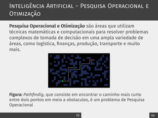 Inteligência Artificial - Pesquisa Operacional e
Otimização
Pesquisa Operacional e Otimização são áreas que utilizam
técnicas matemáticas e computacionais para resolver problemas
complexos de tomada de decisão em uma ampla variedade de
áreas, como logística, finanças, produção, transporte e muito
mais.
Figura: Pathfindig, que consiste em encontrar o caminho mais curto
entre dois pontos em meio a obstaculos, é um problema de Pesquisa
Operacional
23 44
 