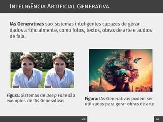 Inteligência Artificial Generativa
IAs Generativas são sistemas inteligentes capazes de gerar
dados artificialmente, como fotos, textos, obras de arte e áudios
de fala.
Figura: Sistemas de Deep Fake são
exemplos de IAs Generativas Figura: IAs Generativas podem ser
utilizadas para gerar obras de arte
24 44
 