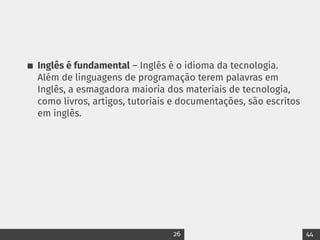 Inglês é fundamental – Inglês é o idioma da tecnologia.
Além de linguagens de programação terem palavras em
Inglês, a esmagadora maioria dos materiais de tecnologia,
como livros, artigos, tutoriais e documentações, são escritos
em inglês.
26 44
 