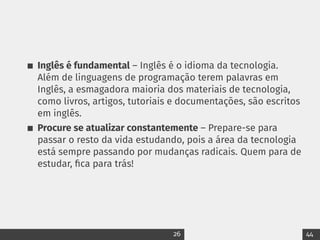 Inglês é fundamental – Inglês é o idioma da tecnologia.
Além de linguagens de programação terem palavras em
Inglês, a esmagadora maioria dos materiais de tecnologia,
como livros, artigos, tutoriais e documentações, são escritos
em inglês.
Procure se atualizar constantemente – Prepare-se para
passar o resto da vida estudando, pois a área da tecnologia
está sempre passando por mudanças radicais. Quem para de
estudar, fica para trás!
26 44
 