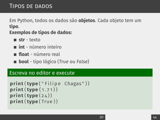 Tipos de dados
Em Python, todos os dados são objetos. Cada objeto tem um
tipo.
Exemplos de tipos de dados:
str - texto
int - número inteiro
float - número real
bool - tipo lógico (True ou False)
Escreva no editor e execute
print ( type ( " F i l i p e Chagas " ) )
print ( type ( 1 . 7 1 ) )
print ( type ( 2 4 ) )
print ( type ( True ) )
30 44
 