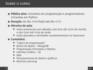 Sobre o curso
Público alvo: iniciantes em programação e programadores
iniciantes em Python
Duração: de dia 7/10 (hoje) até dia 11/11
Hórarios de aula:
▶ Aulas presenciais aos sábados, das 8:00 até 12:00 de manhã,
e das 13:00 até 17:00 de tarde
▶ Aulas gravadas e atividades complementares no Classroom
Conteúdos:
▶ “Lógica de programação”
▶ Banco de dados – MongoDB
▶ Programação Orientada a Objetos
▶ Interface Gráfica – Qt
▶ Web
▶ Processamento de dados e gráficos
▶ Machine Learning
2 44
 
