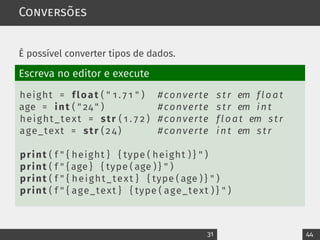 Conversões
É possível converter tipos de dados.
Escreva no editor e execute
height = float ( " 1 . 7 1 " ) #converte s tr em float
age = int ( " 24 " ) #converte s tr em int
height_text = str ( 1 . 7 2 ) #converte float em s tr
age_text = str ( 2 4 ) #converte int em s tr
print ( f " { height } { type ( height ) } " )
print ( f " { age } { type ( age ) } " )
print ( f " { height_text } { type ( age ) } " )
print ( f " { age_text } { type ( age_text ) } " )
31 44
 