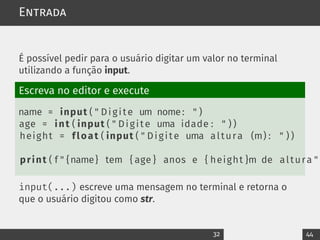 Entrada
É possível pedir para o usuário digitar um valor no terminal
utilizando a função input.
Escreva no editor e execute
name = input ( " Digite um nome: " )
age = int ( input ( " Digite uma idade : " ) )
height = float ( input ( " Digite uma altura (m) : " ) )
print ( f " {name} tem { age } anos e { height }m de altura "
input(...) escreve uma mensagem no terminal e retorna o
que o usuário digitou como str.
32 44
 