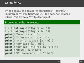Aritmética
Python possui os operadores aritméticos “+” (soma), “-”
(subtração), “*” (multiplicação), “/” (divisão), “//” (divisão
inteira), “%” (resto) e “**” (potenciação).
Escreva no editor e execute
a = float ( input ( " Digite a : " ) )
b = float ( input ( " Digite b : " ) )
print ( f "Soma : { a + b} " )
print ( f " Subtracaoo : { a − b} " )
print ( f " Multiplicacao : { a * b} " )
print ( f " Divisao : { a / b} " )
print ( f " Divisao i n t e i r a : { a // b} " )
print ( f " Resto : { a % b} " )
print ( f " Potenciacaoo : { a ** b} " )
33 44
 