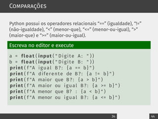 Comparações
Python possui os operadores relacionais “==” (igualdade), “!=”
(não-igualdade), “<” (menor-que), “<=” (menor-ou-igual), “>”
(maior-que) e “>=” (maior-ou-igual).
Escreva no editor e execute
a = float ( input ( " Digite A : " ) )
b = float ( input ( " Digite B : " ) )
print ( f "A igual B ? : { a == b} " )
print ( f "A diferente de B ? : { a ! = b} " )
print ( f "A maior que B ? : { a > b} " )
print ( f "A maior ou igual B ? : { a >= b} " )
print ( f "A menor que B? : { a < b} " )
print ( f "A menor ou igual B ? : { a <= b} " )
34 44
 