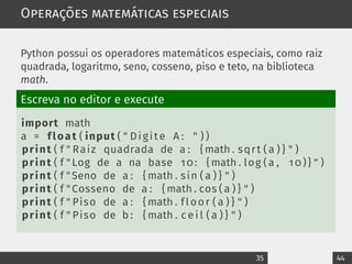 Operações matemáticas especiais
Python possui os operadores matemáticos especiais, como raiz
quadrada, logaritmo, seno, cosseno, piso e teto, na biblioteca
math.
Escreva no editor e execute
import math
a = float ( input ( " Digite A : " ) )
print ( f " Raiz quadrada de a : { math . sqrt ( a ) } " )
print ( f " Log de a na base 10: { math . log ( a , 10)} " )
print ( f "Seno de a : { math . sin ( a ) } " )
print ( f " Cosseno de a : { math . cos ( a ) } " )
print ( f " Piso de a : { math . floor ( a ) } " )
print ( f " Piso de b : { math . c e i l ( a ) } " )
35 44
 