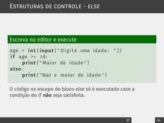Estruturas de controle - else
Escreva no editor e execute
age = int ( input ( " Digite uma idade : " ) )
i f age >= 18:
print ( " Maior de idade " )
else :
print ( "Nao e maior de idade " )
O código no escopo do bloco else só é executado caso a
condição do if não seja satisfeita.
37 44
 