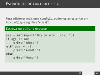 Estruturas de controle - elif
Para adicionar mais uma condição, podemos acrescentar um
bloco elif, que significa “else if”.
Escreva no editor e execute
age = int ( input ( " Digite uma idade : " ) )
i f age >= 60:
print ( " Idoso " )
e l i f age >= 18:
print ( " Adulto " )
else :
print ( "Menor" )
38 44
 