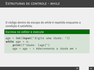 Estruturas de controle - while
O código dentro do escopo do while é repetido enquanto a
condição é satisfeita.
Escreva no editor e execute
age = int ( input ( " Digite uma idade : " ) )
while age > 0:
print ( f " Idade : { age } " )
age = age − 1 #decrementa a idade em 1
39 44
 