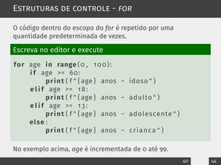 Estruturas de controle - for
O código dentro do escopo do for é repetido por uma
quantidade predeterminada de vezes.
Escreva no editor e execute
for age in range (0 , 100):
i f age >= 60:
print ( f " { age } anos − idoso " )
e l i f age >= 18:
print ( f " { age } anos − adulto " )
e l i f age >= 1 3 :
print ( f " { age } anos − adolescente " )
else :
print ( f " { age } anos − crianca " )
No exemplo acima, age é incrementada de 0 até 99.
40 44
 