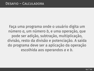 Desafio – Calculadora
Faça uma programa onde o usuário digita um
número a, um número b, e uma operação, que
pode ser adição, subtração, multiplicação,
divisão, resto da divisão e potenciação. A saída
do programa deve ser a aplicação da operação
escolhida aos operandos a e b.
44 / 44
 