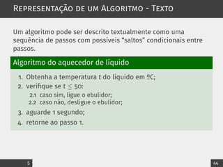 Representação de um Algoritmo - Texto
Um algoritmo pode ser descrito textualmente como uma
sequência de passos com possíveis “saltos” condicionais entre
passos.
Algoritmo do aquecedor de líquido
1. Obtenha a temperatura t do líquido em ºC;
2. verifique se t ≤ 50:
2.1 caso sim, ligue o ebulidor;
2.2 caso não, desligue o ebulidor;
3. aguarde 1 segundo;
4. retorne ao passo 1.
5 44
 