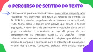 O percurso de sentido do texto
O texto é uma grande articulação entre: palavras>frases>parágrafos
resultando nos elementos que farão as relações de sentido. AS
PALAVRAS - a escolha das palavras de um texto vai dar o sentido do
texto. Numa piada, é sempre uma palavra que detona o sentido
engraçado. A recorrência de um repertório vocabular típico de um
grupo caracteriza o enunciador e nos dá pistas de seu
comportamento ou intenções. FATORES DE COESÃO - certas
palavras num contexto estabelecerão relações que definirão o
sentido do conjunto e apontarão para as intenções do enunciador.
(ordem das palavras, conectivos, palavras referenciais, elipse).
 