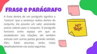 Frase e parágrafo
A frase dentro de um parágrafo significa a
“costura” que a sentença realiza dentro do
conjunto, ela assume um valor acionando
outros valores para o conjunto. O parágrafo
funciona como espaço em que se
estabelecem tais relações, ele também
articula com outras partes gerando sentido.
Obs.: Estes assuntos serão vistos
detalhadamente nas aulas seguintes.
 