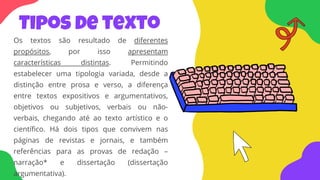 Tipos de texto
Os textos são resultado de diferentes
propósitos, por isso apresentam
características distintas. Permitindo
estabelecer uma tipologia variada, desde a
distinção entre prosa e verso, a diferença
entre textos expositivos e argumentativos,
objetivos ou subjetivos, verbais ou não-
verbais, chegando até ao texto artístico e o
científico. Há dois tipos que convivem nas
páginas de revistas e jornais, e também
referências para as provas de redação –
narração* e dissertação (dissertação
argumentativa).
 