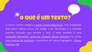 O que é um texto?
O senso comum imagina a parte verbal (linguístico), mas analisando
pela parte interna (como um código a ser decifrado) e o contexto
inserido (situação que envolve o uso), o texto também é uma
produção não-verbal - gravuras, charges, dança, vestuário; ou ainda,
uma mistura de produtos cruzando-se em várias linguagens - filmes,
músicas, HQ.
 