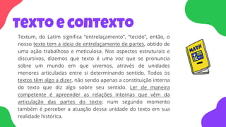 Texto e contexto
Textum, do Latim significa “entrelaçamento”, “tecido”, então, o
nosso texto tem a ideia de entrelaçamento de partes, obtido de
uma ação trabalhosa e meticulosa. Nos aspectos estruturais e
discursivos, dizemos que texto é uma voz que se pronuncia
sobre um mundo em que vivemos, através de unidades
menores articuladas entre si determinando sentido. Todos os
textos têm algo a dizer, não sendo apenas a constituição interna
do texto que diz algo sobre seu sentido. Ler de maneira
competente é apreender as relações internas que vêm da
articulação das partes do texto; num segundo momento
também é perceber a atuação dessa unidade do texto em sua
realidade histórica.
 