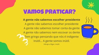 Vamos praticar?
A gente não sabemos escolher presidente
A gente não sabemos escolher presidente
A gente não sabemos tomar conta da gente
A gente não sabemos nem escovar os dente
Tem gringo pensando que nós é indigente
Inútil... A gente somos inútil.
Ultraje a Rigor, Inútil.
 
