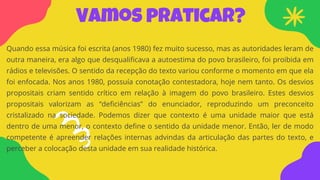 Vamos praticar?
Quando essa música foi escrita (anos 1980) fez muito sucesso, mas as autoridades leram de
outra maneira, era algo que desqualificava a autoestima do povo brasileiro, foi proibida em
rádios e televisões. O sentido da recepção do texto variou conforme o momento em que ela
foi enfocada. Nos anos 1980, possuía conotação contestadora, hoje nem tanto. Os desvios
propositais criam sentido crítico em relação à imagem do povo brasileiro. Estes desvios
propositais valorizam as “deficiências” do enunciador, reproduzindo um preconceito
cristalizado na sociedade. Podemos dizer que contexto é uma unidade maior que está
dentro de uma menor, o contexto define o sentido da unidade menor. Então, ler de modo
competente é apreender relações internas advindas da articulação das partes do texto, e
perceber a colocação desta unidade em sua realidade histórica.
 