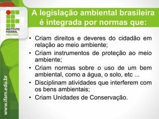 A legislação ambiental brasileira
é integrada por normas que:
• Criam direitos e deveres do cidadão em
relação ao meio ambiente;
• Criam instrumentos de proteção ao meio
ambiente;
• Criam normas sobre o uso de um bem
ambiental, como a água, o solo, etc ...
• Disciplinam atividades que interferem com
os bens ambientais;
• Criam Unidades de Conservação.

 