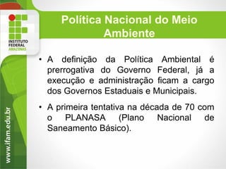 Política Nacional do Meio
Ambiente
• A definição da Política Ambiental é
prerrogativa do Governo Federal, já a
execução e administração ficam a cargo
dos Governos Estaduais e Municipais.
• A primeira tentativa na década de 70 com
o PLANASA (Plano Nacional de
Saneamento Básico).

 
