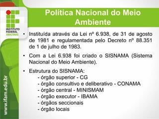 Política Nacional do Meio
Ambiente
• Instituída através da Lei nº 6.938, de 31 de agosto
de 1981 e regulamentada pelo Decreto nº 88.351
de 1 de julho de 1983.
• Com a Lei 6.938 foi criado o SISNAMA (Sistema
Nacional do Meio Ambiente).

• Estrutura do SISNAMA:
- órgão superior - CG
- órgão consultivo e deliberativo - CONAMA
- órgão central - MINISMAM
- órgão executor - IBAMA
- órgãos seccionais
- órgão locais

 